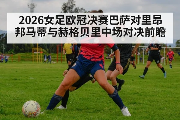 2026女足欧冠决赛巴萨对里昂邦马蒂与赫格贝里中场对决前瞻